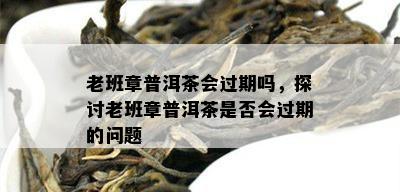 老班章普洱茶会过期吗，探讨老班章普洱茶是否会过期的问题