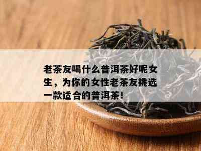 老茶友喝什么普洱茶好呢女生，为你的女性老茶友挑选一款适合的普洱茶！