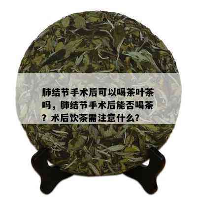 肺结节手术后可以喝茶叶茶吗，肺结节手术后能否喝茶？术后饮茶需注意什么？