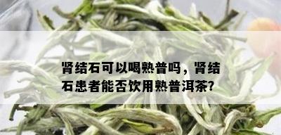 肾结石可以喝熟普吗，肾结石患者能否饮用熟普洱茶？