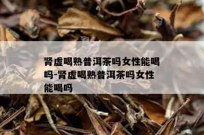 肾虚喝熟普洱茶吗女性能喝吗-肾虚喝熟普洱茶吗女性能喝吗