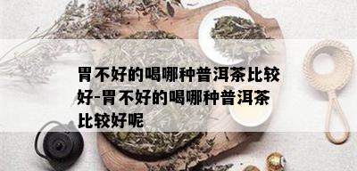 胃不好的喝哪种普洱茶比较好-胃不好的喝哪种普洱茶比较好呢