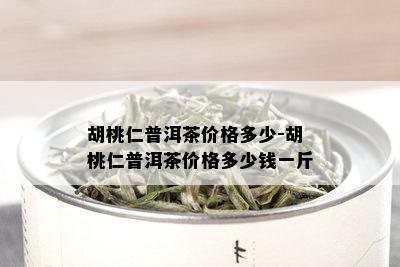 胡桃仁普洱茶价格多少-胡桃仁普洱茶价格多少钱一斤