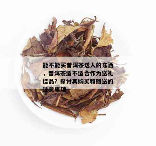 能不能买普洱茶送人的东西，普洱茶适不适合作为送礼佳品？探讨其购买和赠送的注意事项