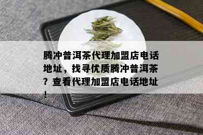 腾冲普洱茶代理加盟店电话地址，找寻优质腾冲普洱茶？查看代理加盟店电话地址！