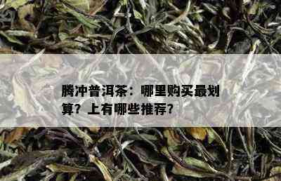 腾冲普洱茶：哪里购买最划算？上有哪些推荐？