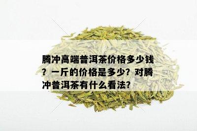 腾冲高端普洱茶价格多少钱？一斤的价格是多少？对腾冲普洱茶有什么看法？