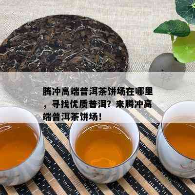 腾冲高端普洱茶饼场在哪里，寻找优质普洱？来腾冲高端普洱茶饼场！