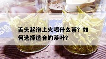 舌头起泡上火喝什么茶？如何选择适合的茶叶？