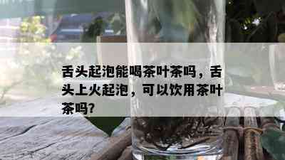 舌头起泡能喝茶叶茶吗，舌头上火起泡，可以饮用茶叶茶吗？