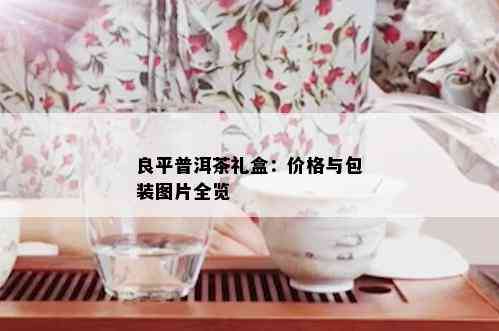 良平普洱茶礼盒：价格与包装图片全览