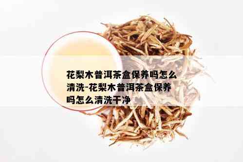 花梨木普洱茶盒保养吗怎么清洗-花梨木普洱茶盒保养吗怎么清洗干净