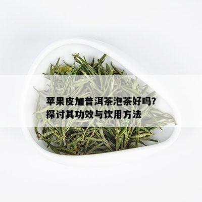 苹果皮加普洱茶泡茶好吗？探讨其功效与饮用方法