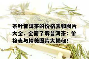 茶叶普洱茶的价格表和图片大全，全面了解普洱茶：价格表与精美图片大揭秘！