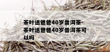 茶叶送爸爸40岁普洱茶-茶叶送爸爸40岁普洱茶可以吗