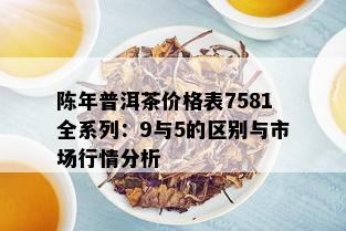 陈年普洱茶价格表7581全系列：9与5的区别与市场行情分析