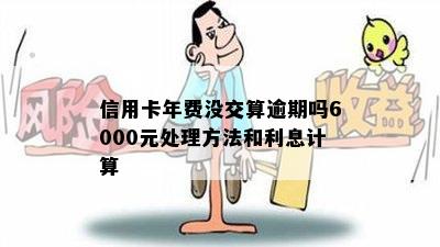 信用卡年费没交算逾期吗6000元处理方法和利息计算