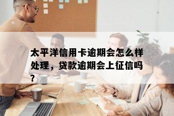 太平洋信用卡逾期会怎么样处理，贷款逾期会上征信吗？