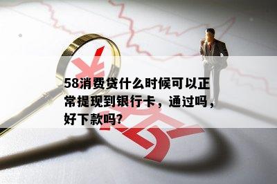 58消费贷什么时候可以正常提现到银行卡，通过吗，好下款吗？