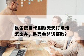 民生信用卡逾期天天打电话怎么办，是否会起诉催款？