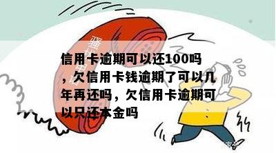 信用卡逾期可以还100吗，欠信用卡钱逾期了可以几年再还吗，欠信用卡逾期可以只还本金吗