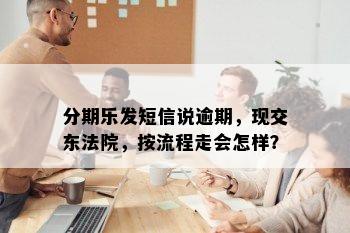 分期乐发短信说逾期，现交东法院，按流程走会怎样？