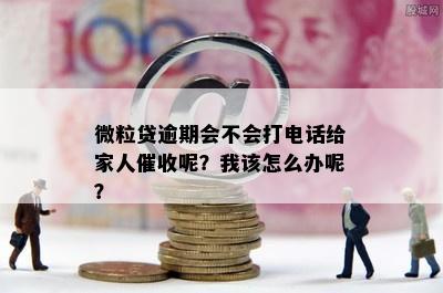 微粒贷逾期会不会打电话给家人催收呢？我该怎么办呢？