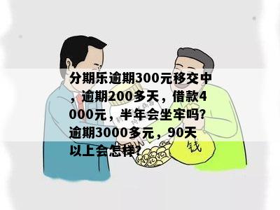 分期乐逾期300元移交中，逾期200多天，借款4000元，半年会坐牢吗？逾期3000多元，90天以上会怎样？