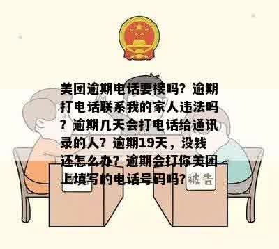 美团逾期电话要接吗？逾期打电话联系我的家人违法吗？逾期几天会打电话给通讯录的人？逾期19天，没钱还怎么办？逾期会打你美团上填写的电话号码吗？