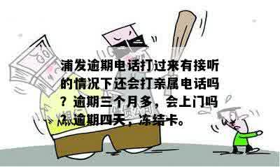 浦发逾期电话打过来有接听的情况下还会打亲属电话吗？逾期三个月多，会上门吗？逾期四天，冻结卡。