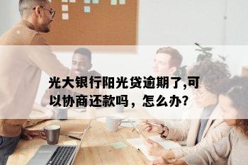 光大银行阳光贷逾期了,可以协商还款吗，怎么办？