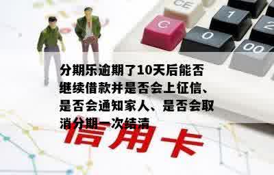 分期乐逾期了10天后能否继续借款并是否会上征信、是否会通知家人、是否会取消分期一次结清