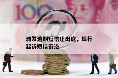 浦发逾期短信让出庭，银行起诉短信诉讼