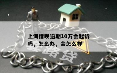 上海借呗逾期10万会起诉吗，怎么办，会怎么样