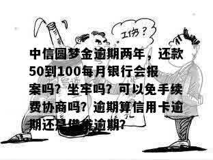 中信圆梦金逾期两年，还款50到100每月银行会报案吗？坐牢吗？可以免手续费协商吗？逾期算信用卡逾期还是借贷逾期？