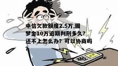 中信欠款额度2.5万,圆梦金10万逾期判刑多久？还不上怎么办？可以协商吗？