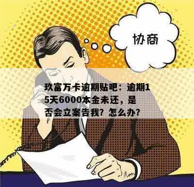 玖富万卡逾期贴吧：逾期15天6000本金未还，是否会立案告我？怎么办？