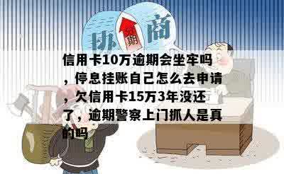 信用卡10万逾期会坐牢吗，停息挂账自己怎么去申请，欠信用卡15万3年没还了，逾期警察上门抓人是真的吗