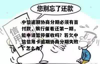 中信逾期协商分期必须有首付款，银行催着还之一期，能申请暂停催收吗？若欠中信信用卡逾期协商分期失败，怎么办？