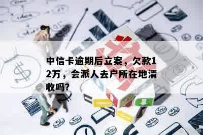 中信卡逾期后立案，欠款12万，会派人去户所在地清收吗？