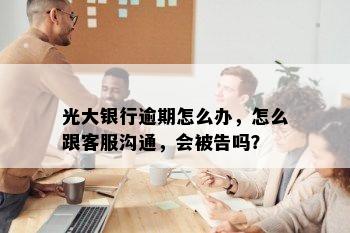 光大银行逾期怎么办，怎么跟客服沟通，会被告吗？