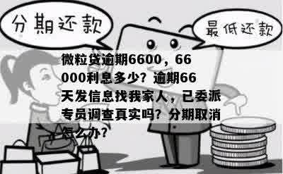 微粒贷逾期6600，66000利息多少？逾期66天发信息找我家人，已委派专员调查真实吗？分期取消怎么办？