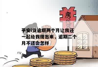 平安i贷逾期两个月让我还一起给我提出来，逾期二个月不还会怎样