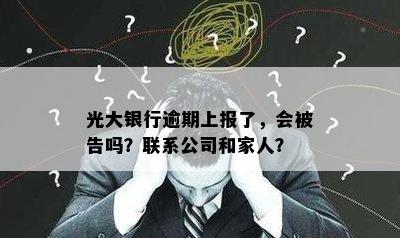 光大银行逾期上报了，会被告吗？联系公司和家人？