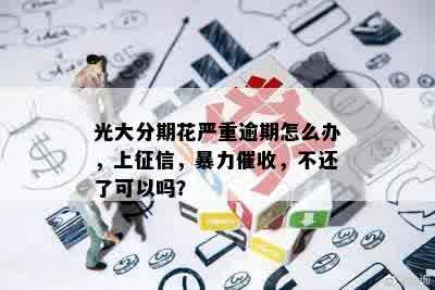 光大分期花严重逾期怎么办，上征信，暴力催收，不还了可以吗？