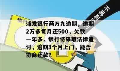 浦发银行两万九逾期，逾期2万多每月还500，欠款一年多，银行将采取法律追讨，逾期3个月上门，能否协商还款？