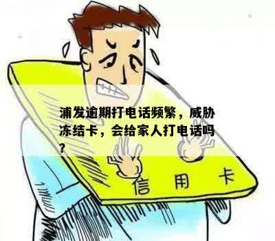 浦发逾期打电话频繁，威胁冻结卡，会给家人打电话吗？