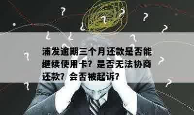 浦发逾期三个月还款是否能继续使用卡？是否无法协商还款？会否被起诉？