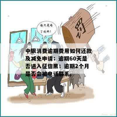 中银消费逾期费用如何还款及减免申请；逾期60天是否进入征信黑；逾期2个月是否会被电话联系。