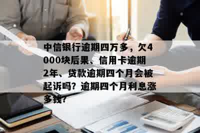 中信银行逾期四万多，欠4000块后果、信用卡逾期2年、贷款逾期四个月会被起诉吗？逾期四个月利息涨多钱？